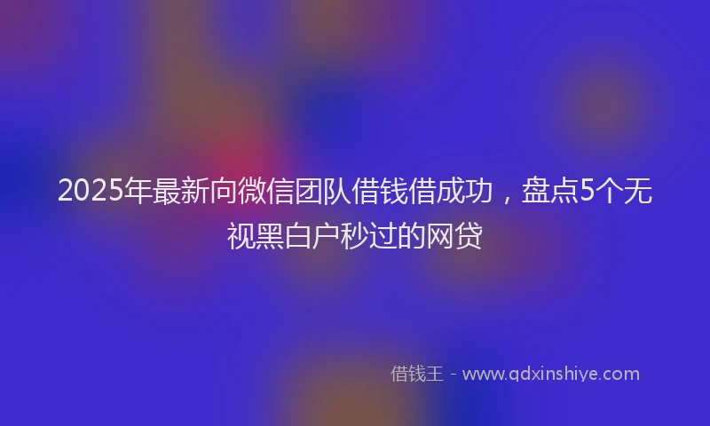 2025年最新向微信团队借钱借成功，盘点5个无视黑白户秒过的网贷