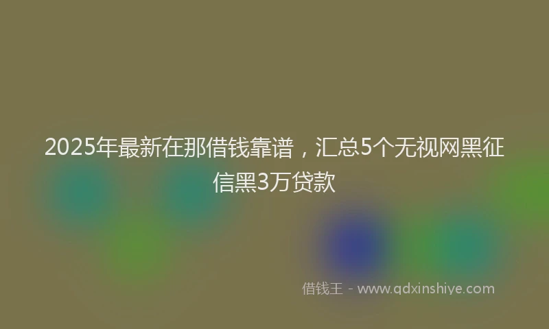 2025年最新在那借钱靠谱，汇总5个无视网黑征信黑3万贷款