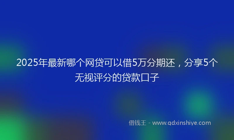 2025年最新哪个网贷可以借5万分期还，分享5个无视评分的贷款口子