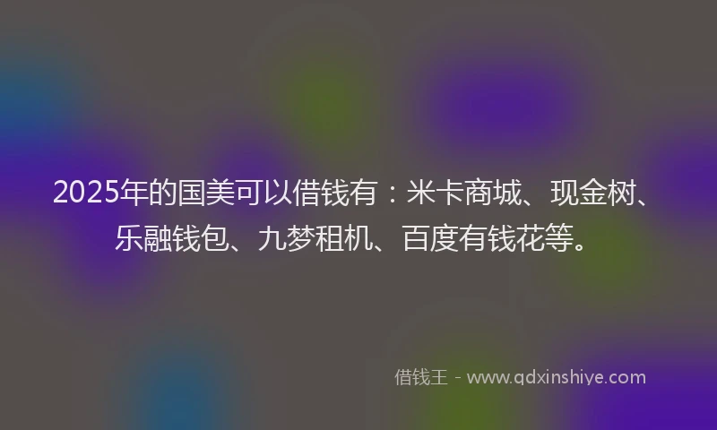 2025年的国美可以借钱有：米卡商城、现金树、乐融钱包、九梦租机、百度有钱花等。