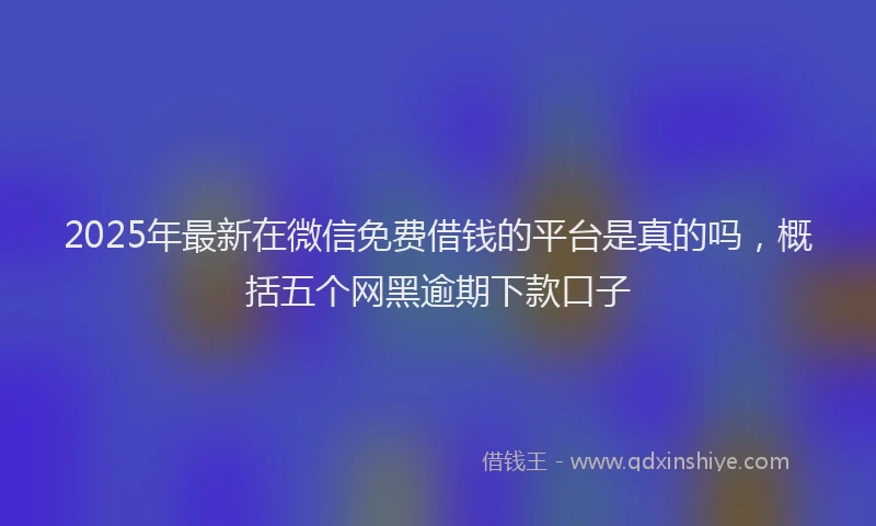 2025年最新在微信免费借钱的平台是真的吗，概括五个网黑逾期下款口子