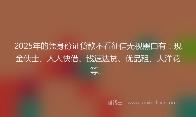 2025年的凭身份证贷款不看征信无视黑白有：现金侠士、人人快借、钱速达贷、优品租、大洋花等。