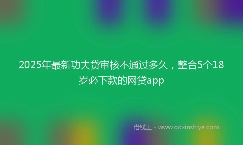 2025年最新功夫贷审核不通过多久，整合5个18岁必下款的网贷app
