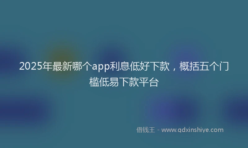 2025年最新哪个app利息低好下款，概括五个门槛低易下款平台
