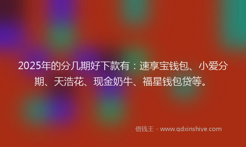 2025年的分几期好下款有：速享宝钱包、小爱分期、天浩花、现金奶牛、福星钱包贷等。