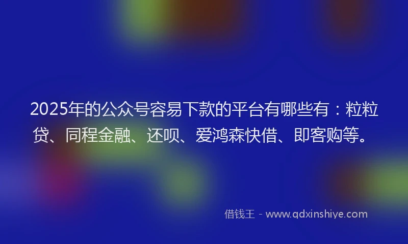 2025年的公众号容易下款的平台有哪些有：粒粒贷、同程金融、还呗、爱鸿森快借、即客购等。