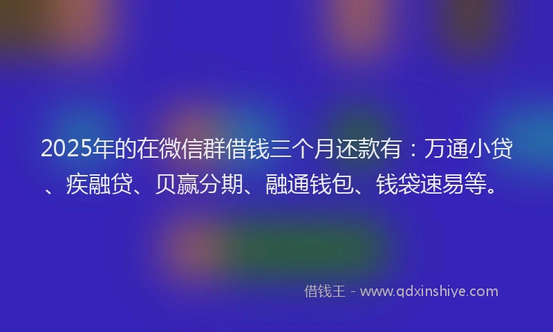 2025年的在微信群借钱三个月还款有：万通小贷、疾融贷、贝赢分期、融通钱包、钱袋速易等。