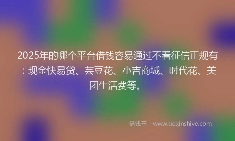 2025年的哪个平台借钱容易通过不看征信正规有：现金快易贷、芸豆花、小吉商城、时代花、美团生活费等。