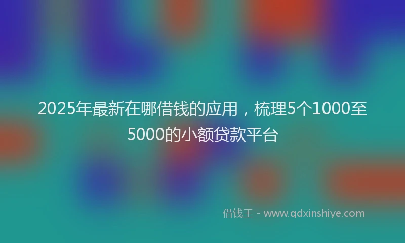 2025年最新在哪借钱的应用，梳理5个1000至5000的小额贷款平台