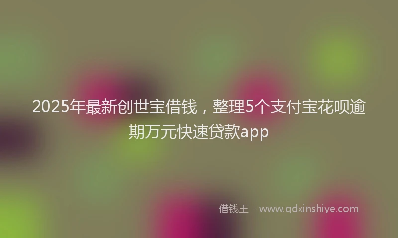 2025年最新创世宝借钱，整理5个支付宝花呗逾期万元快速贷款app