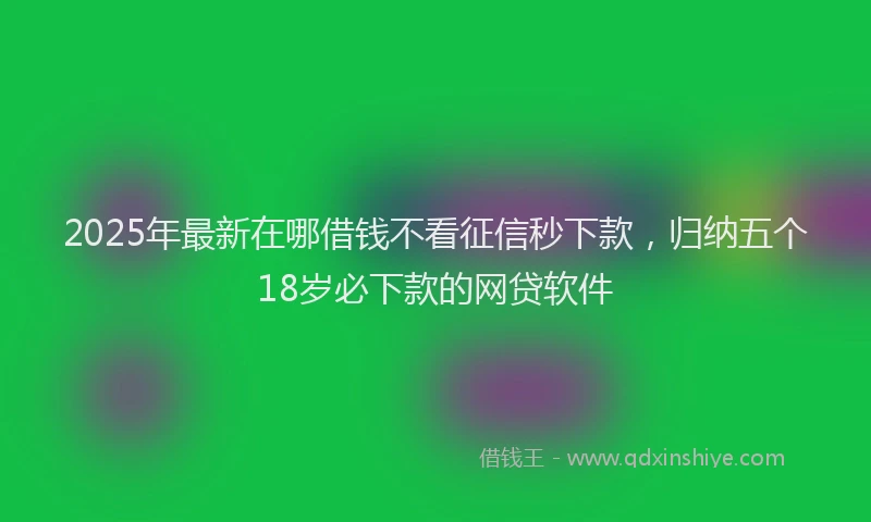2025年最新在哪借钱不看征信秒下款，归纳五个18岁必下款的网贷软件