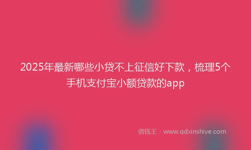 2025年最新哪些小贷不上征信好下款，梳理5个手机支付宝小额贷款的app