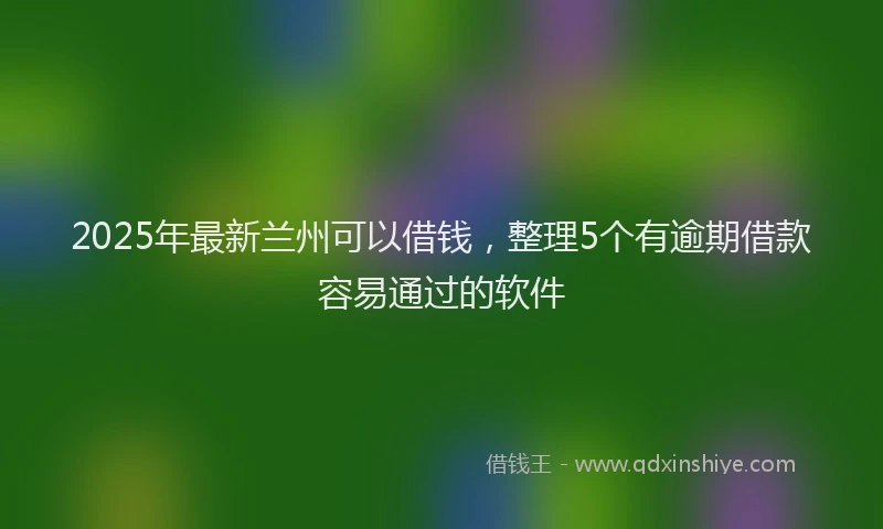 2025年最新兰州可以借钱，整理5个有逾期借款容易通过的软件