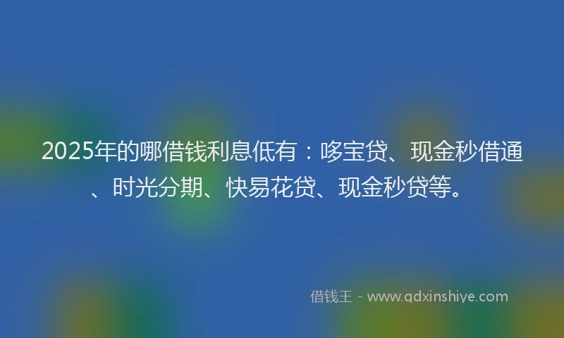 2025年的哪借钱利息低有：哆宝贷、现金秒借通、时光分期、快易花贷、现金秒贷等。