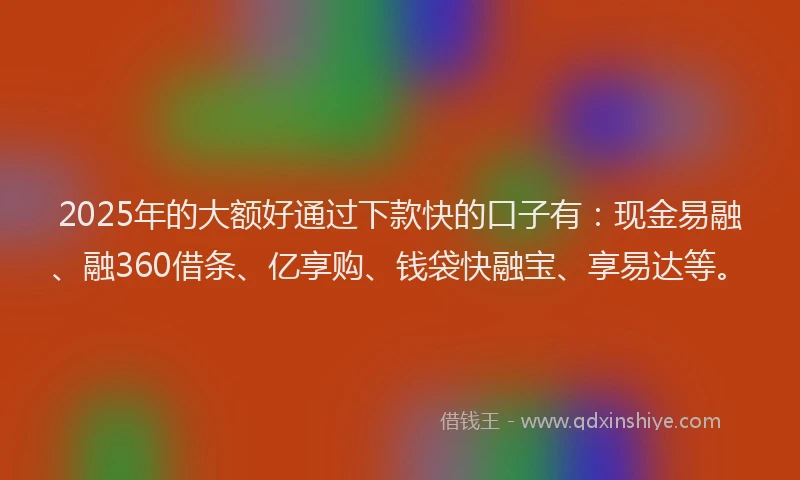 2025年的大额好通过下款快的口子有：现金易融、融360借条、亿享购、钱袋快融宝、享易达等。