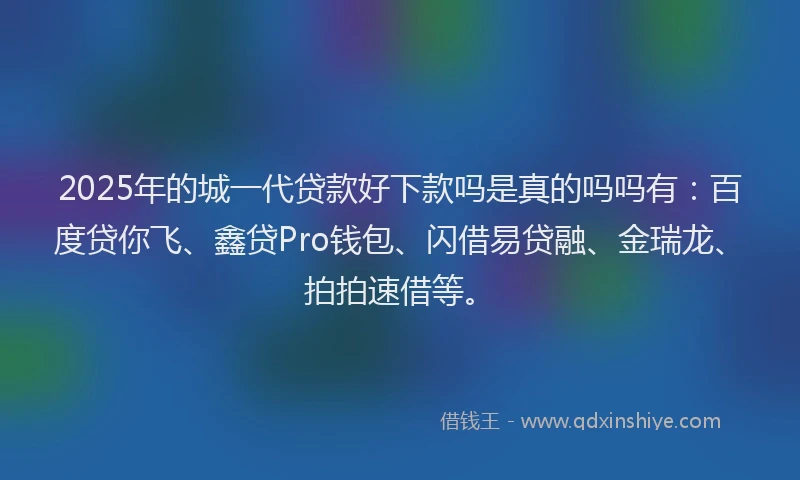2025年的城一代贷款好下款吗是真的吗吗有：百度贷你飞、鑫贷Pro钱包、闪借易贷融、金瑞龙、拍拍速借等。