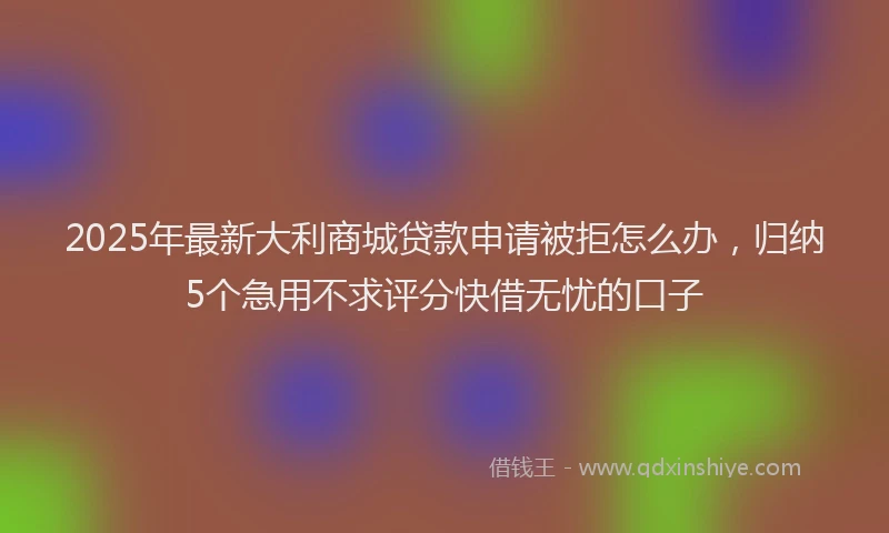 2025年最新大利商城贷款申请被拒怎么办，归纳5个急用不求评分快借无忧的口子