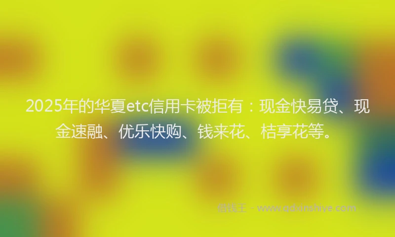 2025年的华夏etc信用卡被拒有：现金快易贷、现金速融、优乐快购、钱来花、桔享花等。