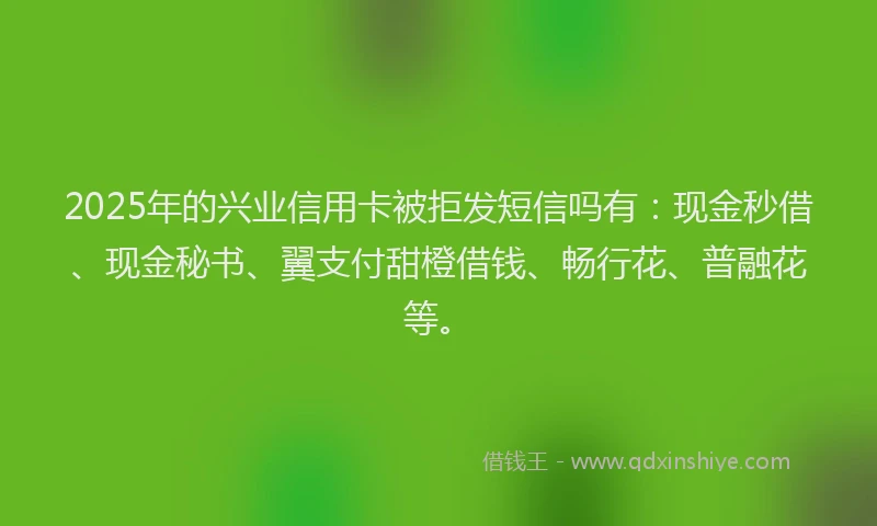 2025年的兴业信用卡被拒发短信吗有：现金秒借、现金秘书、翼支付甜橙借钱、畅行花、普融花等。