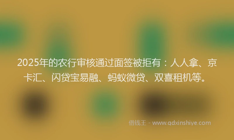 2025年的农行审核通过面签被拒有：人人拿、京卡汇、闪贷宝易融、蚂蚁微贷、双喜租机等。