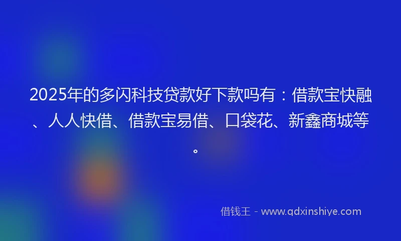 2025年的多闪科技贷款好下款吗有：借款宝快融、人人快借、借款宝易借、口袋花、新鑫商城等。