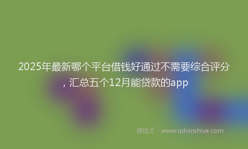 2025年最新哪个平台借钱好通过不需要综合评分，汇总五个12月能贷款的app