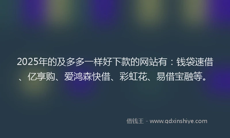 2025年的及多多一样好下款的网站有：钱袋速借、亿享购、爱鸿森快借、彩虹花、易借宝融等。