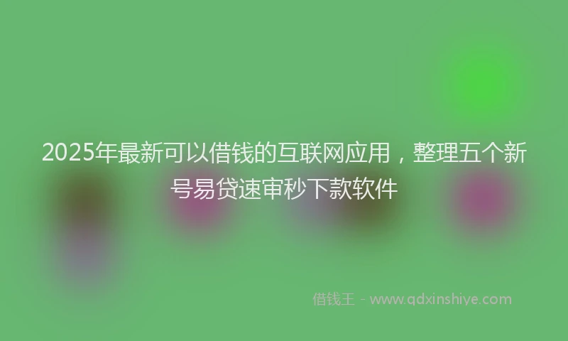 2025年最新可以借钱的互联网应用，整理五个新号易贷速审秒下款软件