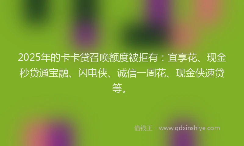 2025年的卡卡贷召唤额度被拒有：宜享花、现金秒贷通宝融、闪电侠、诚信一周花、现金侠速贷等。
