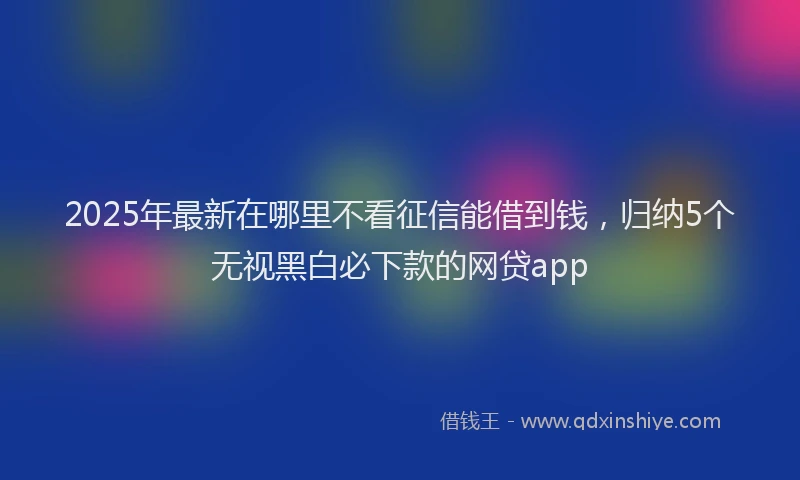 2025年最新在哪里不看征信能借到钱，归纳5个无视黑白必下款的网贷app