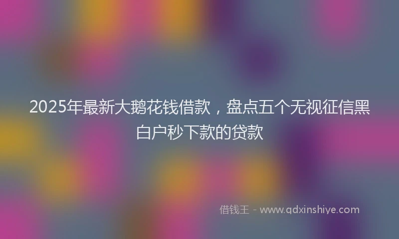2025年最新大鹅花钱借款，盘点五个无视征信黑白户秒下款的贷款