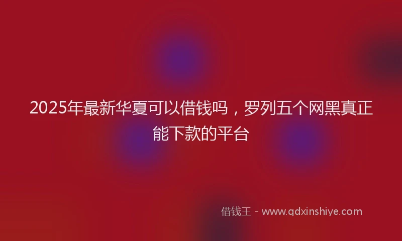 2025年最新华夏可以借钱吗，罗列五个网黑真正能下款的平台