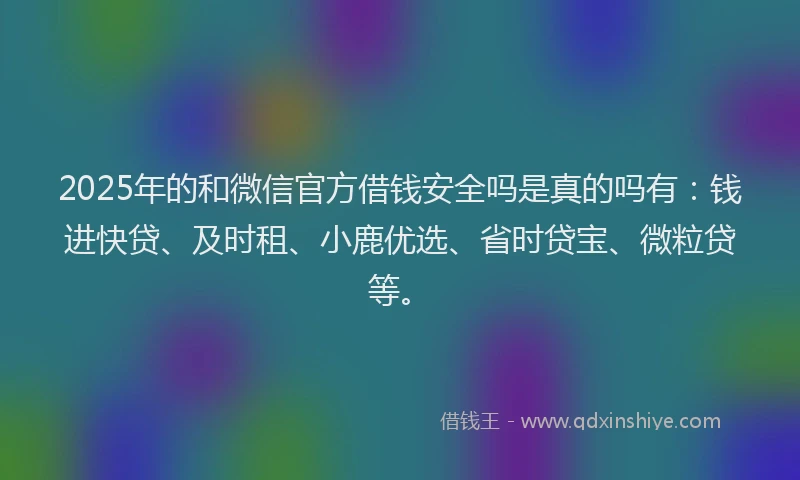 2025年的和微信官方借钱安全吗是真的吗有：钱进快贷、及时租、小鹿优选、省时贷宝、微粒贷等。