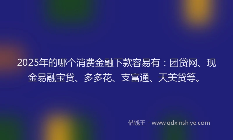 2025年的哪个消费金融下款容易有：团贷网、现金易融宝贷、多多花、支富通、天美贷等。