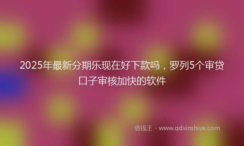 2025年最新分期乐现在好下款吗，罗列5个审贷口子审核加快的软件