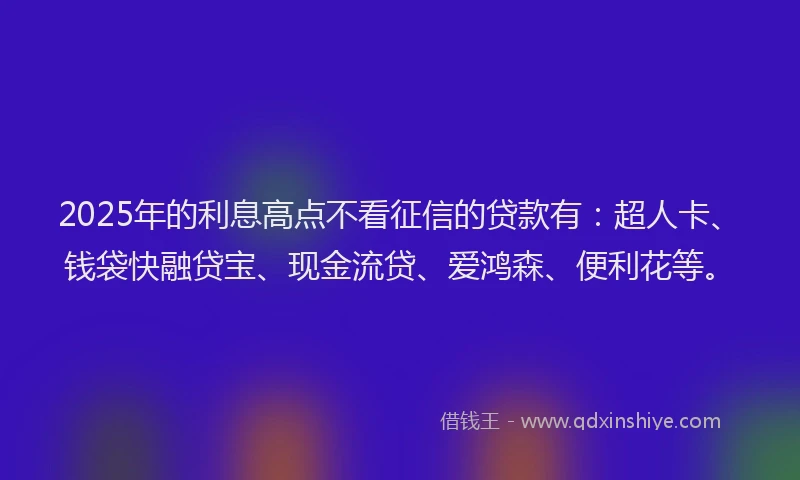 2025年的利息高点不看征信的贷款有：超人卡、钱袋快融贷宝、现金流贷、爱鸿森、便利花等。