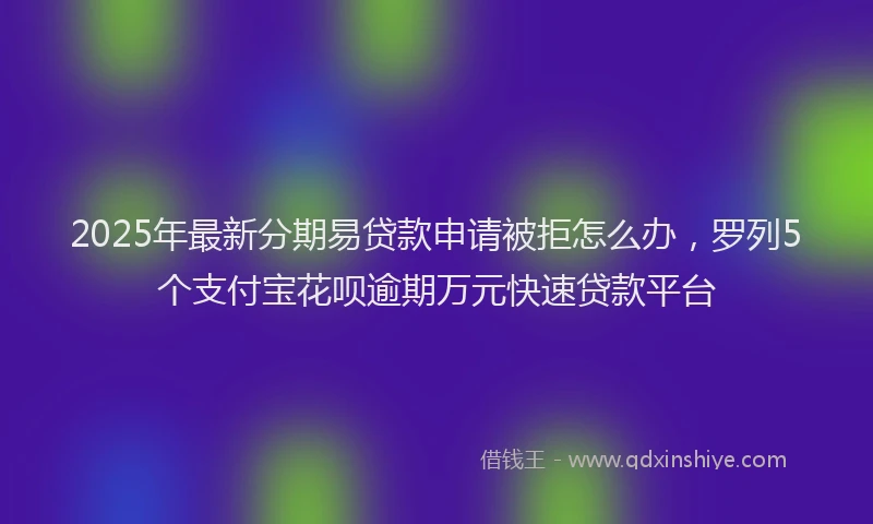 2025年最新分期易贷款申请被拒怎么办，罗列5个支付宝花呗逾期万元快速贷款平台