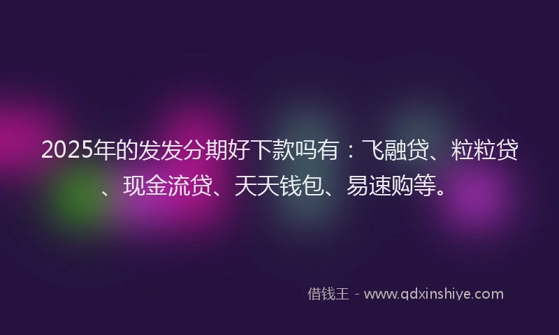 2025年的发发分期好下款吗有：飞融贷、粒粒贷、现金流贷、天天钱包、易速购等。