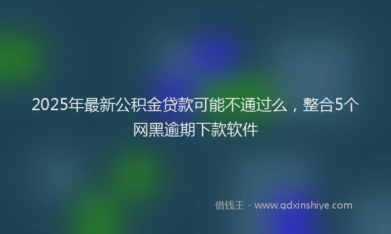 2025年最新公积金贷款可能不通过么，整合5个网黑逾期下款软件