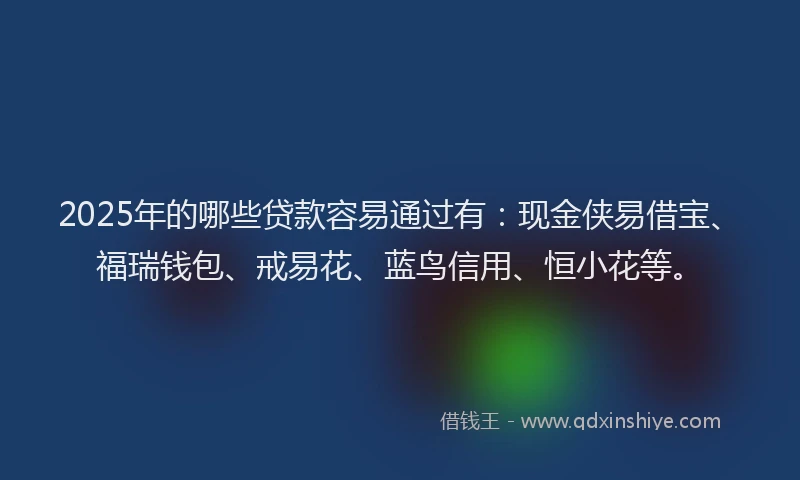 2025年的哪些贷款容易通过有：现金侠易借宝、福瑞钱包、戒易花、蓝鸟信用、恒小花等。