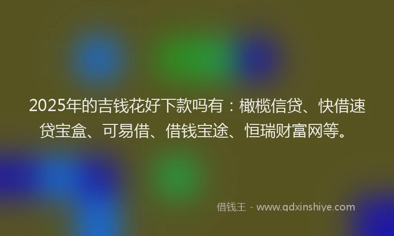 2025年的吉钱花好下款吗有：橄榄信贷、快借速贷宝盒、可易借、借钱宝途、恒瑞财富网等。