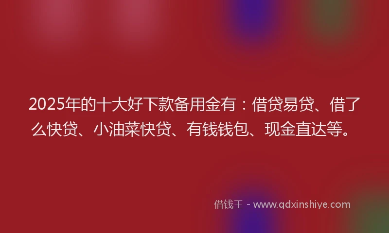 2025年的十大好下款备用金有：借贷易贷、借了么快贷、小油菜快贷、有钱钱包、现金直达等。