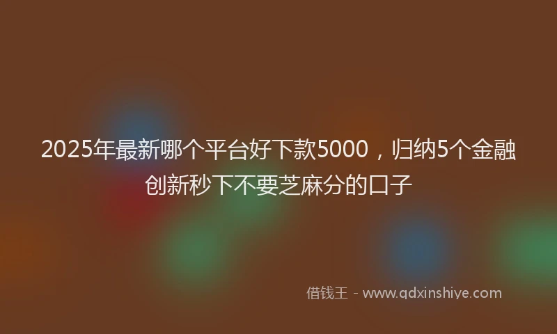 2025年最新哪个平台好下款5000，归纳5个金融创新秒下不要芝麻分的口子