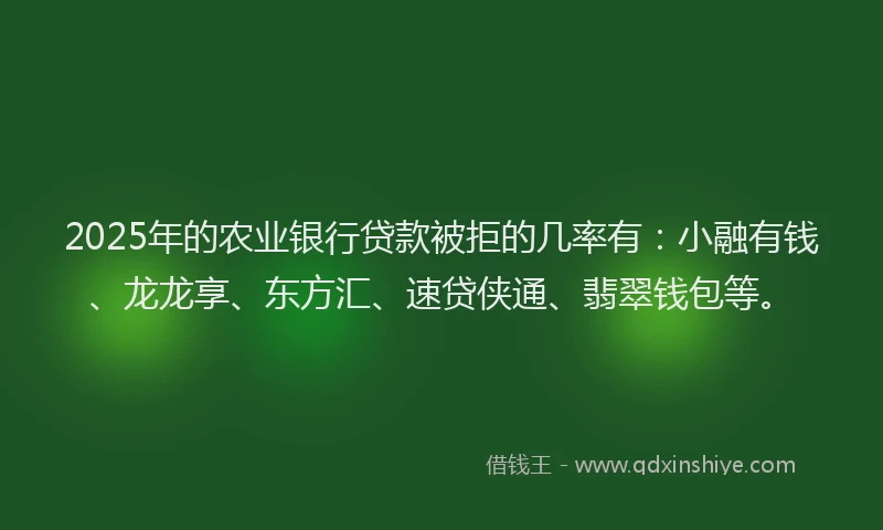 2025年的农业银行贷款被拒的几率有：小融有钱、龙龙享、东方汇、速贷侠通、翡翠钱包等。