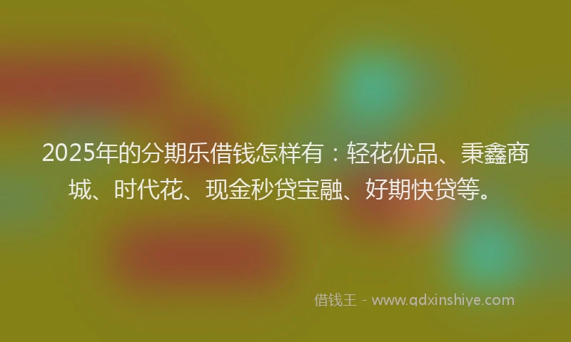 2025年的分期乐借钱怎样有：轻花优品、秉鑫商城、时代花、现金秒贷宝融、好期快贷等。