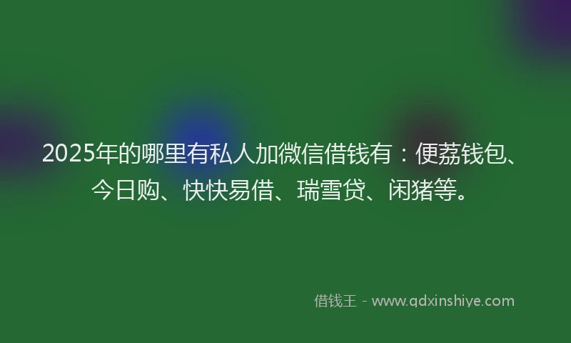 2025年的哪里有私人加微信借钱有：便荔钱包、今日购、快快易借、瑞雪贷、闲猪等。