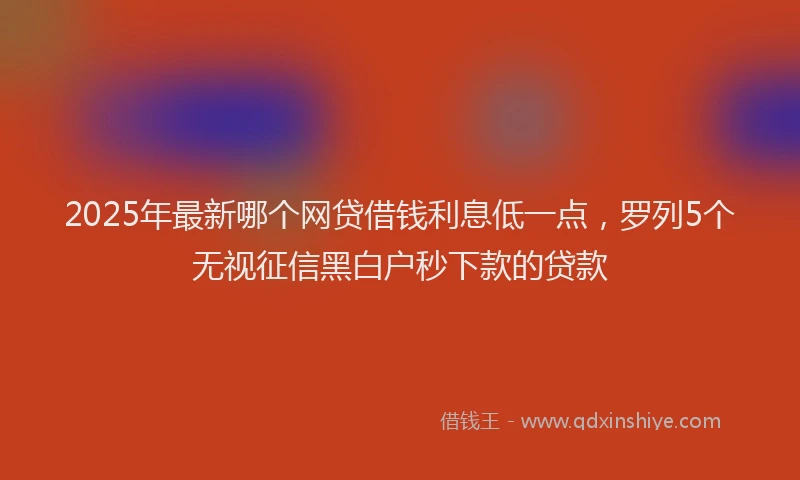 2025年最新哪个网贷借钱利息低一点，罗列5个无视征信黑白户秒下款的贷款