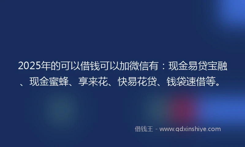 2025年的可以借钱可以加微信有：现金易贷宝融、现金蜜蜂、享来花、快易花贷、钱袋速借等。