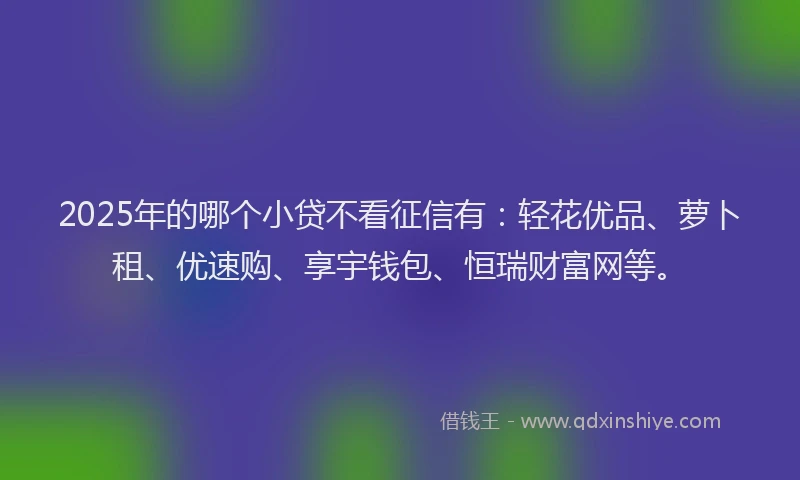 2025年的哪个小贷不看征信有：轻花优品、萝卜租、优速购、享宇钱包、恒瑞财富网等。
