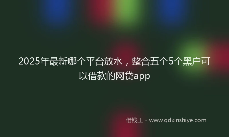 2025年最新哪个平台放水，整合五个5个黑户可以借款的网贷app